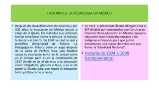 HISTORIA DE LA PEDAGOGIA EN MÉXICO
• Después del descubrimiento de América y por
300 años, la educación en México estuvo a
cargo de la Iglesia; los métodos que utilizaron
fueron novedosos como la pintura, la música,
la danza y el teatro. En 1547 se creó la real y
pontificia Universidad de México. La
Pedagogía en México tiene un auge después
de la caída de Porfirio Díaz, con Madero
apoya la educación tanto en la ciudad como
en el campo, pero es en la Constitución de
1917 donde se da el derecho a la educación
como obligatoria, gratuita y laica; y se le da
poder al Estado para que regule la educación
tanto pública como privada.
• En 1921, el presidente Álvaro Obregón crea la
SEP dirigida por Vasconcelos que fue un gran
impulsor de la educación en México, apoyó la
educación rural y buscaba integrar a los
indígenas e hispanos para que juntos
encontraran una nueva identidad a lo que
llamó la “Identidad Nacional”.
• Historia de 1924 a 1999
(complemento)
 