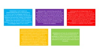 PEDAGOGÍA Y LOS PLANES DE
TRANSFORMACIÓN EN LA EDUCACIÓN la
forma en que los pedagogos aportan a la
transformación es con procesos actualizados y
reflexivos que permitan mejorar la enseñanza.
Deben tener una continua reflexión crítica y
objetiva para aprovechar lo que funciona y
rechazar lo que no. Por lo tanto la investigación
y la pedagogía deben ir de la mano-
INNOVACIÓN Y DESCENTRALIZACIÓN EN
PEDAGOGÍA es urgente la proyección de este tema en
la educación en México. Se necesitan optimizar los
procesos de enseñanza aprendizaje innovando: siendo
creativos, motivadores, con un esquema horizontal
participando en el encantamiento de los alumnos. Esto
lleva a ser autónomos y flexibles con el currículum, y
activos, con métodos nuevos y estrategias. Se debe
tomar conciencia de que los alumnos serán los
profesores del mañana.
COOPERACIÓN INTERNACIONAL DE LA
PEDAGOGÍA para solucionar los problemas que se
presentan en cuanto a educación se refiere. Esta tarea
debe ser horizontal, respetuosa, incondicional, con
retroalimentación, creíble, al propio ritmo, de calidad,
positiva donde la importancia sea la mutua ayuda al
país, teniendo experiencias compartidas, se valoren los
diferentes puntos de vista, se asuman
responsabilidades y se coordinen para dar soluciones a
los problemas no olvidando el valor educativo
MULTICULTURALIDAD EN LA PEDAGOGÍA es
necesario que se tome en cuenta la presencia
de las comunidades culturales en la educación
y para que mejore la aceptación de la
diversidad con la tolerancia, el respeto y la
capacidad de escuchar. La integración de la
diversidad dentro del currículo, la calidad
educativa, la democratización escolar, la
formación ética y en valores y la integración
social en el proyecto pedagógico es urgente.
DESARROLLO ACTUAL DE LA PEDAGOGÍA EN
MÉXICO no se ha escrito la historia de la
pedagogía en México pero se puede relacionar
con la historia que ha tenido la “escuela”. La
educación es una opción para el desarrollo de
los países.
 