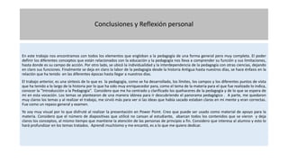Conclusiones y Reflexión personal
En este trabajo nos encontramos con todos los elementos que engloban a la pedagogía de una forma general pero muy completa. El poder
definir los diferentes conceptos que están relacionados con la educación y la pedagogía nos lleva a comprender su función y sus limitaciones,
hasta donde es su campo de acción. Por otro lado, se ubicó la individualidad y la interdependencia de la pedagogía con otras ciencias, dejando
en claro sus funciones. Finalmente se deja en claro la labor de la pedagogía desde la historia Antigua hasta nuestros días, se hace énfasis en la
relación que ha tenido en las diferentes épocas hasta llegar a nuestros días.
El trabajo anterior, es una síntesis de lo que es la pedagogía, como se ha desarrollado, los límites, los campos y los diferentes puntos de vista
que ha tenido a lo largo de la historia por lo que ha sido muy enriquecedor para, como el tema de la materia para el que fue realizado lo indica,
conocer la “Introducción a la Pedagogía”. Considero que me ha centrado y clarificado los quehaceres de la pedagogía y de lo que se espera de
mi en esta vocación. Los temas se plantearon de una manera idónea para ir descubriendo el panorama pedagógico . A parte, me quedaron
muy claros los temas y al realizar el trabajo, me sirvió más para ver si las ideas que había sacado estaban claras en mi mente y eran correctas.
Fue como un repaso general y examen.
Yo soy muy visual por lo que disfruté al realizar la presentación en Power Point. Creo que puede ser usado como material de apoyo para la
materia. Considero que el número de diapositivas que utilicé no cansan al estudiante, abarcan todos los contenidos que se vieron y deja
claros los conceptos, al mismo tiempo que mantiene la atención de las personas de principio a fin. Considero que interesa al alumno y esto lo
hará profundizar en los temas tratados. Aprendí muchísimo y me encantó, es a lo que me quiero dedicar.
 