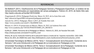De Battisti,P. (2011). Clasificaciones de la Pedagogía General y Pedagogías Específicas: un análisis de las
demarcaciones efectuadas por especialistas del campo pedagógico. Febrero 23, 2015, de Sedici Sitio web:
http://sedici.unlp.edu.ar/handle/10915/32282
Universidad Tecnológica de México (2015). Tema 1. Conceptualización de la Educación. Contenido de la
Semana 1 del curso Introducción a la Pedagogía de La Licenciatura en Pedagogía on line
Universidad Tecnológica de México (2015). Tema 2. Conceptualización de la Pedagogía. Contenido de la
Semana 1 del curso Introducción a la Pedagogía de La Licenciatura en Pedagogía on line
marcelo Ga. (2012). Pedagogía. Marzo 3,2015, de Youtube Sitio web:
https://www.youtube.com/watch?v=RmEBObC5n2o
Fingermann,H. (2014). Pedagogía Positivista. Marzo 18, 2015, de La Guía Sitio web:
http://educacion.laguia2000.com/general/pedagogia-positivista
Guillén,B. (2009). Panorama de la Pedagogía en México . Febrero 21, 2015, de Youtube Sitio web:
https://www.youtube.com/watch?v=qnATEJ_I1u0
REFERENCIAS
Moreno, G. (2013). El positivismo en México. Marzo 18, 2015, de Acdemia Sitio web:
http://www.academia.edu/7285282/POSITIVISMO_EN_MEXICO
Olivera, M. ((s.f.)). Evolución histórica de la educación básica a través de los ´royectos nacionañes: 1921-1999.
Marzo 18, 2015, de UNAM Sitio web: http://biblioweb.tic.unam.mx/diccionario/htm/articulos/sec_6.htm
 