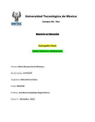 Universidad Tecnológica de México
!
!
!
!
!
!
!
!

!
Campus On - line

!

Maestría en Educación

!"#$%&'()%*+,"')-*
*
./,0"*1,234#,45*6/)#,7%2,'-*

!
!
!
!
!
!
"#$%&'(!6',$'*859'"'*.'$4:'*65"#5;'-!
!
!
)'*!+,!-$,&./(!<=>?=@AA!
!
!
"012&/.$3/(*!2/4'4,0"*%"*B:"%'-*
*
*
43$5'(!6B!C=D*
*
*
63'7,0'3(*E"'*6'$:'*./'2')/F%*G5&'$2*H,%$$'-!
!
!
8,9:/(!<**I*1,4,%7($%I*JC<=-*

 