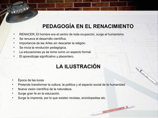 PEDAGOGÍA EN EL RENACIMIENTO
• RENACER; El hombre era el centro de toda ocupación, surge el humanismo
• Se renueva el desarrollo científica.
• Importancia de las Artes sin descartar la religión.
• Se inicia la revolución pedagógica.
• La educaciones ya se toma como un aspecto formal.
• El aprendizaje significativo y placentero.
LA ILUSTRACIÓN
• Época de las luces
• Pretende transformar la cultura, la política y el aspecto social de la humanidad.
• Nueva visión científica de la naturaleza.
• Surge gran fe en la educación.
• Surge la imprenta, por lo que existen revistas, enciclopedias etc.
 