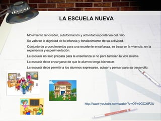 LA ESCUELA NUEVA
Movimiento renovador, autoformación y actividad espontánea del niño.
Se valoran la dignidad de la infancia y fortalecimiento de su actividad.
Conjunto de procedimientos para una excelente enseñanza, se basa en la vivencia, en la
experiencia y experimentación.
La escuela no solo prepara para la enseñanza si no para también la vida misma.
La escuela debe encargarse de que le alumno tenga bienestar.
La escuela debe permitir a los alumnos expresarse, actuar y pensar para su desarrollo.
http://www.youtube.com/watch?v=O7w9GCXIP2U
 