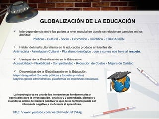 GLOBALIZACIÓN DE LA EDUCACIÓN
 Interdependencia entre los países a nivel mundial en donde se relacionan cambios en los
ámbitos:
Politicos - Cultural - Social - Económico - Científico - EDUCACIÓN.
 Hablar del multiculturalismo en la educación produce ambientes de:
Antirracista - Asimilación Cultural - Pluralismo ideológico , que a su vez nos lleva al respeto.
 Ventajas de la Globalización en la Educación:
Accesibilidad - Flexibilidad - Competitividad - Reducción de Costos - Mejora de Calidad.
 Desventajas de la Globalización en la Educación:
Mayor desigualdad (Escuelas públicas y Escuelas privadas)
Mayores gastos administrativos, plataformas de enseñanzas educativas.
http://www.youtube.com/watch?v=ulxUsT55AAg
La tecnología ya es una de las herramientas fundamentales y
esenciales para la investigación, análisis y y aprendizaje, siempre y
cuando se utilice de manera positiva ya que de lo contrario puede ser
totalmente negativo e ineficiente el aprendizaje.
 