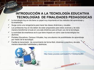 INTRODUCCIÓN A LA TECNOLOGÍA EDUCATIVA
TECNOLOGÍAS DE FINALIDADES PEDAGOGICAS
 La tecnología hoy en día tiene un papel muy importante en los métodos del aprendizaje y
la enseñanza.
 Surge como una reingeniería para hacer las clases dinámicas y visuales.
 Los profesores hoy en día deben de estar preparados para estos avances y de esta
manera transformar el aula en una sala dinámica para el buen uso de la tecnología.
 La actividad de enseñanza es lo que tiene impacto en como usan la tecnológica los
alumnos.
 Portales Educativos, Campus Virtuales, hay una abanico de posibilidades de aprendizaje
por medio de la tecnología.
 Facilita la transmisión de conocimiento de forma fácil, dinámica y practica y de esta
manera desarrollar habilidades y destrezas.
http://www.youtube.com/watch?v=LsDVERCW2Xw
http://www.youtube.com/watch?v=YZdiApOe2B4
 