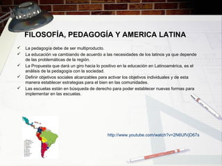 FILOSOFÍA, PEDAGOGÍA Y AMERICA LATINA
 La pedagogía debe de ser multiproducto.
 La educación va cambiando de acuerdo a las necesidades de los latinos ya que depende
de las problemáticas de la región.
 La Propuesta que dará un giro hacia lo positivo en la educación en Latinoamérica, es el
análisis de la pedagogía con la sociedad.
 Definir objetivos sociales alcanzables para activar los objetivos individuales y de esta
manera establecer estrategias para el bien en las comunidades.
 Las escuelas están en búsqueda de derecho para poder establecer nuevas formas para
implementar en las escuelas.
http://www.youtube.com/watch?v=2N6UfVjD67s
 