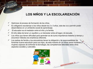 LOS NIÑOS Y LA ESCOLARIZACIÓN
 Optimizar el proceso de formación de los niños.
 Es obligatorio escolarizar a los niños desde los 2 o 3 años, esto les va a permitir poder
desarrollarse en un ambiente social de aprendizaje.
 El educador es el mediador entre el niño y la familia.
 El niño debe de tener un equilibro y un bienestar entre el hogar y la escuela.
 Los niños que tienen dificultad para aprender es de suma importancia tratarlos a tiempo y
encontrar métodos de enseñanza diferente.
 Los padres de familia y los educadores tienen la obligación y la responsabilidad de
fomentar buena educación para sus hijos, de esta manera en un fututo seran hombres y
mujeres capaces de enfrentar la tecnología, las competencias laborales entre otros
aspectos sociales y culturales.
 