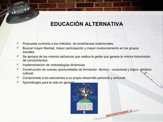 EDUCACIÓN ALTERNATIVA
 Propuesta contraria a los métodos de enseñanzas tradicionales.
 Buscan mayor libertad, mayor participación y mayor involucramiento en los grupos
sociales.
 Se apropia de los mismos esfuerzos que realiza la gente que genera la misma transmisión
de conocimientos.
 Implementación de metodologías dinámicas.
 Construcción de nuevas oportunidades de formación técnico - vocacional y lógico -artístico
cultural.
 Compromete a los educandos a su propio desarrollo personal y comunal.
 Aprendizajes para la vida en general.
 