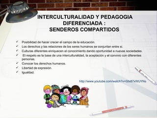 INTERCULTURALIDAD Y PEDAGOGIA
DIFERENCIADA :
SENDEROS COMPARTIDOS
 Posibilidad de hacer crecer el campo de la educación.
 Los derechos y las relaciones de los seres humanos se conjuntan entre si.
 Culturas diferentes enriquecen el conocimiento dando oportunidad a nuevas sociedades.
 El respeto es la base de una interculturalidad, la aceptación y el convivio con diferentes
personas.
 Conocer los derechos humanos.
 Libertad de expresión.
 Igualdad.
http://www.youtube.com/watch?v=Gtx87xWUYNs
 