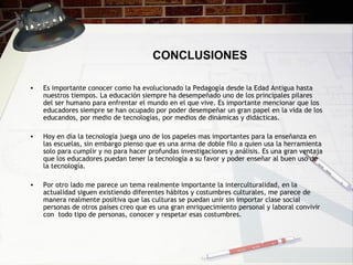 CONCLUSIONES
• Es importante conocer como ha evolucionado la Pedagogía desde la Edad Antigua hasta
nuestros tiempos. La educación siempre ha desempeñado uno de los principales pilares
del ser humano para enfrentar el mundo en el que vive. Es importante mencionar que los
educadores siempre se han ocupado por poder desempeñar un gran papel en la vida de los
educandos, por medio de tecnologías, por medios de dinámicas y didácticas.
• Hoy en día la tecnología juega uno de los papeles mas importantes para la enseñanza en
las escuelas, sin embargo pienso que es una arma de doble filo a quien usa la herramienta
solo para cumplir y no para hacer profundas investigaciones y análisis. Es una gran ventaja
que los educadores puedan tener la tecnología a su favor y poder enseñar al buen uso de
la tecnología.
• Por otro lado me parece un tema realmente importante la interculturalidad, en la
actualidad siguen existiendo diferentes hábitos y costumbres culturales, me parece de
manera realmente positiva que las culturas se puedan unir sin importar clase social
personas de otros países creo que es una gran enriquecimiento personal y laboral convivir
con todo tipo de personas, conocer y respetar esas costumbres.
 
