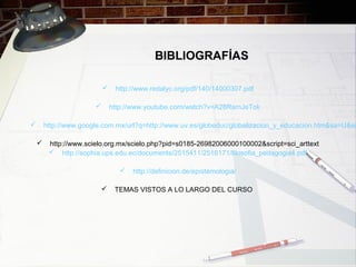 BIBLIOGRAFÍAS
 http://www.redalyc.org/pdf/140/14000307.pdf
 http://www.youtube.com/watch?v=A28RamJeTok
 http://www.google.com.mx/url?q=http://www.uv.es/globeduc/globalizacion_y_educacion.htm&sa=U&ei
 http://www.scielo.org.mx/scielo.php?pid=s0185-26982006000100002&script=sci_arttext
 http://sophia.ups.edu.ec/documents/2515411/2516171/filosofia_pedagogia4.pdf
 http://definicion.de/epistemologia/
 TEMAS VISTOS A LO LARGO DEL CURSO
 