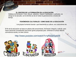 El fin de la educación se basa en pilares del conocimiento, formación integral y cultural, para
hacer personas competentes para tener gente preparada para enfrentar el campo laboral,
convivencia social y un bien común.
http://www.youtube.com/watch?v=pRoQA3yld3E
Los grupos humanos buscan que trascienda su cultura, sus costumbres etc.
FENÓMENOS CULTURALES COMO BASE DE LA EDUCACIÓN
Háblese de formación; Criar, educar, adiestrar, Adquirir habilidades o aptitudes, se
otorga en la escuela, con la familia se da en todas la generaciones a través del
tiempo
EL SENTIDO DE LA FORMACIÓN EN LA EDUCACIÓN
 