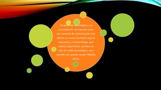 “El desarrollo tecnológico y la
consolidación de Internet como
red universal de comunicación han
abierto un nuevo escenario para la
educación y el aprendizaje, que
implica importantes cambios no
sólo de orden tecnológico, sino
también de carácter social” PINEDA
(2013).
 