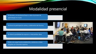 Modalidad presencial
El docente y el estudiante llevan a cabo el proceso de
aprendizaje en el aula.
Se busca la participación activa y colaborativa del alumno.
Se tiene la posibilidad de exponer e intercambiar ideas.
Existe una carga horaria establecida y asistencia a clases
dirigidas por docentes expertos.
 