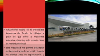 • Actualmente laboro en la Universidad
Autónoma del Estado de Hidalgo, a
pesar de que existe la modalidad
educativa e-learning, solo imparto clases
de manera presencial.
• Esta modalidad me permite desarrollar
mi labor aplicando lo aprendido durante
los últimos años en capacitaciones y
 
