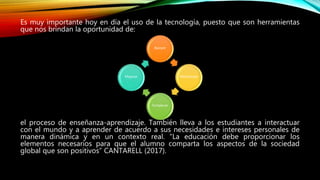 Es muy importante hoy en día el uso de la tecnología, puesto que son herramientas
que nos brindan la oportunidad de:
el proceso de enseñanza-aprendizaje. También lleva a los estudiantes a interactuar
con el mundo y a aprender de acuerdo a sus necesidades e intereses personales de
manera dinámica y en un contexto real. “La educación debe proporcionar los
elementos necesarios para que el alumno comparta los aspectos de la sociedad
global que son positivos” CANTARELL (2017).
Apoyar
Monitorear
Fortalecer
Mejorar
 