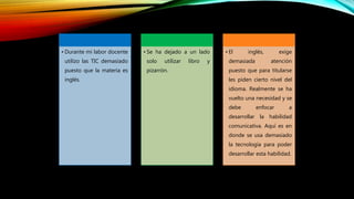 • Durante mi labor docente
utilizo las TIC demasiado
puesto que la materia es
inglés.
• Se ha dejado a un lado
solo utilizar libro y
pizarrón.
• El inglés, exige
demasiada atención
puesto que para titularse
les piden cierto nivel del
idioma. Realmente se ha
vuelto una necesidad y se
debe enfocar a
desarrollar la habilidad
comunicativa. Aquí es en
donde se usa demasiado
la tecnología para poder
desarrollar esta habilidad.
 