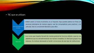 • TIC que se utilizan:
Centro de Autoaprendizaje
de idiomas:
• Deben asistir 12 horas al semestre, es un requisito. Aquí pueden platicar en línea con
personas extranjeras de manera segura, usar las computadoras para practicar y ver
películas. Esto es sumamente llamativo para ellos.
Páginas web:
• Los cursos que imparte Harvard de manera gratuita les funciona debido a que es una
plataforma que da retroalimentación de manera inmediata. Es ideal para grupos muy
extensos. Se motivan demasiado al recibir correcciones de este tipo de instituciones.
 