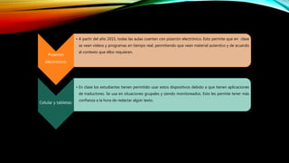 Pizarrón
electrónico:
• A partir del año 2015, todas las aulas cuentan con pizarrón electrónico. Esto permite que en clase
se vean videos y programas en tiempo real, permitiendo que vean material autentico y de acuerdo
al contexto que ellos requieran.
Celular y tabletas:
• En clase los estudiantes tienen permitido usar estos dispositivos debido a que tienen aplicaciones
de traductores. Se usa en situaciones grupales y siendo monitoreados. Esto les permite tener más
confianza a la hora de redactar algún texto.
 