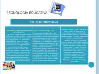 TECNOLOGÍA EDUCATIVA
Sociedad informativa
¿Que cambios a generado la tecnología
en la educación?
En el ultimo cuarto de el siglo XXI se
puede notar grandes cambios y avances
en la tecnología a partir de la creación
de los ordenadores y el crecimiento
industrial lo que genero la tercera
revolución industrial y la principal
consecuencia de ello la globalización.
La comunicación actúa con mayor
facilidad en la vida cotidiana , por
medio de la internet y otros medios se
rebasan los limites y se expanden las
culturas, y la participación social "La
Tecnología Educativa es una forma
sistemática de diseñar, desarrollar y
evaluar el proceso total de enseñanza-
aprendizaje, en términos de objetivos .
específicos,
¿Como se ve afectada por ella?
Somos una sociedad que día a día
depende de la tecnología es necesaria y
fundamental. Las nuevas generaciones
han terminado por imitar lo que los
medios de comunicación exportan ,
generando así la homogénea cultural, lo
que ha desligado a las culturas de sus
raíces y pensamientos, consumiendo las
mismas marcas de productos,
escuchando la misma música, por otra
parte por medio de estos medios de
comunicación y entretenimiento las
nuevas generaciones invierten mucho
de su tiempo, en ello y se descuida
mucho la búsqueda del conocimiento,
dentro de otras cosas que no s afectan
social económica y culturalmente.
Tienen sus puntos a favor y encontrar la
mejor manera de aprovechar la
tecnología es hacer consientes a los
usuarios de estos factores , inculcando y
dando a conocer a la vez la importancia
de conservar las culturas.
*Usándose a favor de la educación
como un espacio intelectual pedagógico
cuyo objeto de estudio son los medios y
las tecnologías de la información y
comunicación en cuanto formas de
representación, difusión y acceso al
conocimiento y a la cultura en los
distintos contextos educativos:
escolaridad, educación no formal,
educación informal, educación A
distancia y educación superior.
*Revistas on line sobre Tecnología
Educativa
 