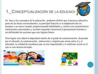 1._CONCEPTUALIZACIÓN DE LA EDUCACIÓN
En base a los conceptos de la educación , podemos definir que el proceso educativo
parte de las bases socioculturales, su principal función es la adaptación del ser
humano a un nuevo mundo, proporcionando habilidades y valores con características
intelectuales emocionales y sociales logrando estructural el pensamiento humano y
así definiendo las acciones que este lograra futuro.
Pero lograr este objetivo dependerá mucho de el grado de concienciación alcanzado
por el educado, la comunicación , interacción y empatía que exista entre el y el
educador, la calidad de enseñanza que se este impartiendo y el ambiente social en el
que se este desenvolviendo.
 