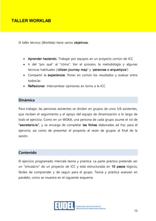 10
El taller técnico (Worklab) tiene varios objetivos:
 Aprender haciendo. Trabajar por equipos en un proyecto común de ICC
 Ir del “por qué” al “cómo”. Ver el proceso, la metodología y algunas
técnicas habituales („citizen journey map’ y „personas o arquetipos’)
 Compartir la experiencia. Poner en común los resultados y evaluar entre
todos/as
 Reflexionar. Intercambiar opiniones en torno a la ICC
Dinámica
Para trabajar, las personas asistentes se dividen en grupos de unos 5/6 asistentes,
que reciben el seguimiento y el apoyo del equipo de dinamización a lo largo de
todo el ejercicio. Como en un WOKA, una persona de cada grupo asume el rol de
“secretario/a”, y se encarga de completar las fichas elaboradas ad hoc para el
ejercicio; así como de presentar el proyecto al resto de grupos al final de la
sesión.
Contenido
El ejercicio programado intercala teoría y práctica. La parte práctica pretende ser
un “simulacro” de un proyecto de ICC y está estructurada en 10 pasos lógicos,
fáciles de comprender y de seguir para el grupo. Teoría y práctica avanzan en
paralelo, como se muestra en el siguiente esquema:
TALLER WORKLAB
 