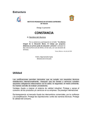 Estructura
Utilidad
Las certificaciones permiten demostrar que se cumple con requisitos técnicos
establecidos internacionalmente. Asegurar que los bienes o servicios cumplen
requisitos obligatorios relacionados con la salud, la seguridad, el medio ambiente.
Es manera sencilla de evaluar proveedores.
Ventajas Ayuda a mejorar el sistema de calidad industrial. Protege y apoya el
consumo de los productos y/o servicios en su empresa. Da prestigio internacional.
Da transparencia al mercado Ayuda los intercambios comerciales, por la confianza
y la simplificación. Protege las exportaciones contra las barreras técnicas. Protege
la calidad del consumo.
 