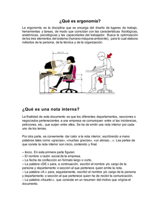 ¿Qué es ergonomía?
La ergonomía es la disciplina que se encarga del diseño de lugares de trabajo,
herramientas y tareas, de modo que coincidan con las características fisiológicas,
anatómicas, psicológicas y las capacidades del trabajador. Busca la optimización
de los tres elementos del sistema (humano-máquina-ambiente), para lo cual elabora
métodos de la persona, de la técnica y de la organización.
¿Qué es una nota interna?
La finalidad de este documento es que los diferentes departamentos, secciones o
negociados pertenecientes a una empresa se comuniquen entre sí las incidencias,
peticiones, etc., que surjan entre ellos. Se ha de emitir una nota interior por cada
uno de los temas.
Por otra parte, es conveniente dar calor a la nota interior, escribiendo a mano
palabras tales como «gracias», «muchas gracias», «un abrazo…». Las partes de
que consta la nota interior son inicio, contenido y final.
– Inicio. En esta primera parte figuran:
– El nombre o razón social de la empresa.
– La fecha de confección en formato largo o corto.
– La palabra «DE:» para, a continuación, escribir el nombre y/o cargo de la
persona y departamento o sección al que pertenece quien emite la nota.
– La palabra «A:» para, seguidamente, escribir el nombre y/o cargo de la persona
y departamento o sección al que pertenece quien ha de recibir la comunicación.
– La palabra «Asunto:», que consiste en un resumen del motivo que origina el
documento.
 