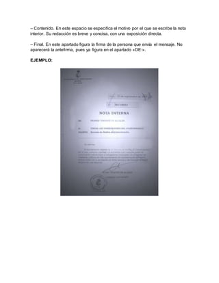 – Contenido. En este espacio se especifica el motivo por el que se escribe la nota
interior. Su redacción es breve y concisa, con una exposición directa.
– Final. En este apartado figura la firma de la persona que envía el mensaje. No
aparecerá la antefirma, pues ya figura en el apartado «DE:».
EJEMPLO:
 