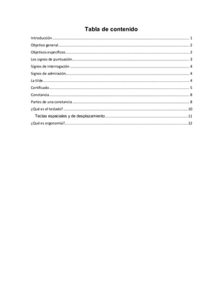 Tabla de contenido
Introducción ............................................................................................................................. 1
Objetivo general........................................................................................................................ 2
Objetivosespecíficos................................................................................................................. 2
Los signos de puntuación........................................................................................................... 3
Signos de interrogación ............................................................................................................. 4
Signos de admiración................................................................................................................. 4
La tilde...................................................................................................................................... 4
Certificado................................................................................................................................ 5
Constancia................................................................................................................................ 8
Partes de una constancia........................................................................................................... 8
¿Qué es el teclado?..................................................................................................................10
Teclas especiales y de desplazamiento............................................................................11
¿Qué es ergonomía?.................................................................................................................12
 