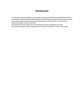 Introducción
La razónde serde este trabajoes dar a conocerlas guías para identificaryelaborartodaclase de
documentos empresarialesformalesyoficialesdentrode nuestroproyectode formaciónteniendo
encuenta lossoportesylosconocimientosadquiridosporcada aprendiz. lacreaciónde un
documentosegúnsucriteriooutilidad.
Un documentose crea a partir de una necesidadseaoficial,empresarialopersonal
Para resolvercualquiertipode inquietud,dara conocerinformaciónosolicitarinformación.
 