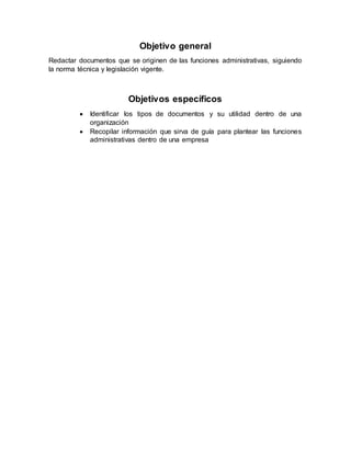 Objetivo general
Redactar documentos que se originen de las funciones administrativas, siguiendo
la norma técnica y legislación vigente.
Objetivos específicos
 Identificar los tipos de documentos y su utilidad dentro de una
organización
 Recopilar información que sirva de guía para plantear las funciones
administrativas dentro de una empresa
 