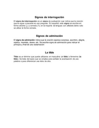 Signos de interrogación
El signo de interrogación es un signo de puntuación que indica que la oración
que le sigue o precede es una pregunta. En español, este signo se escribe en
forma abierta (¿) y cerrada (?), en la mayoría de lenguas con alfabeto latino solo
se utiliza la forma cerrada.
Signos de admiración
El signo de admiración indica que la oración expresa sorpresa, asombro, alegría,
súplica, mandato, deseo, etc. Se escribe signo de admiración para indicar el
principio y final de una exclamación
La tilde
Tilde es un término que puede utilizarse en masculino (el tilde) o femenino (la
tilde). Se trata del signo que se emplea para señalar la acentuación de una
palabra o para diferenciar una letra de otra.
 