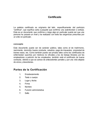 Certificado
La palabra certificado es originaria del latín, específicamente del participio
“certificar”, que significa carta a paquete que confirma una autenticidad o certeza.
Este es un documento que confirma o niego algo en particular puede ser que una
persona ha pasado un nivel y ha realizado con éxito las exigencias prescritas por
un ente en particular.
concepto
Este documento puede ser de carácter público, tales como el de matrimonio,
nacimiento, domicilio, buena conducta, estudios, pago de impuestos, propiedad de
bienes rases, etc. Como también puede ser privado tales como los certificados de
enfermedad suscritos por médicos no oficiales y los de trabajo librados por los
empleadores a petición de los empleados, también está el certificado de buena
conducta, debido a que se carece de antecedentes penales y por una vida alejada
de vicios y desordenes.
Partes de la Certificación
1. Encabezamiento
2. Texto o cuerpo
3. Lugar y fecha
4. Firma
5. Nombre
6. Función administrativa
7. Sello
 