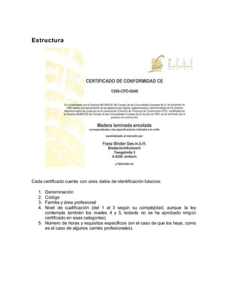 Estructura
Cada certificado cuenta con unos datos de identificación básicos:
1. Denominación
2. Código
3. Familia y área profesional
4. Nivel de cualificación (del 1 al 3 según su complejidad; aunque la ley
contempla también los niveles 4 y 5, todavía no se ha aprobado ningún
certificado en esas categorías).
5. Número de horas y requisitos específicos (en el caso de que los haya, como
es el caso de algunos carnés profesionales).
 