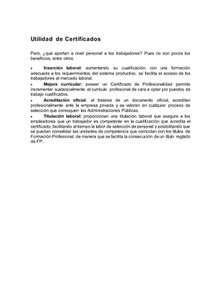 Utilidad de Certificados
Pero, ¿qué aportan a nivel personal a los trabajadores? Pues no son pocos los
beneficios, entre otros:
 Inserción laboral: aumentando su cualificación, con una formación
adecuada a los requerimientos del sistema productivo, se facilita el acceso de los
trabajadores al mercado laboral.
 Mejora curricular: poseer un Certificado de Profesionalidad permite
incrementar sustancialmente el currículo profesional de cara a optar por puestos de
trabajo cualificados.
 Acreditación oficial: al tratarse de un documento oficial, acreditan
profesionalmente ante la empresa privada y se valoran en cualquier proceso de
selección que convoquen las Administraciones Públicas.
 Titulación laboral: proporcionan una titulación laboral que asegura a los
empleadores que un trabajador es competente en la cualificación que acredita el
certificado, facilitando al tiempo la labor de selección de personal y posibilitando que
se puedan convalidar las unidades de competencia que coincidan con los títulos de
Formación Profesional, de manera que se facilita la consecución de un título reglado
de FP.
 