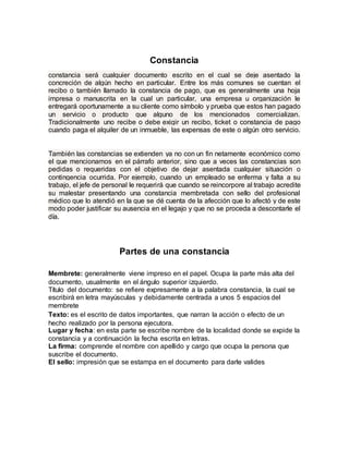 Constancia
constancia será cualquier documento escrito en el cual se deje asentado la
concreción de algún hecho en particular. Entre los más comunes se cuentan el
recibo o también llamado la constancia de pago, que es generalmente una hoja
impresa o manuscrita en la cual un particular, una empresa u organización le
entregará oportunamente a su cliente como símbolo y prueba que estos han pagado
un servicio o producto que alguno de los mencionados comercializan.
Tradicionalmente uno recibe o debe exigir un recibo, ticket o constancia de pago
cuando paga el alquiler de un inmueble, las expensas de este o algún otro servicio.
También las constancias se extienden ya no con un fin netamente económico como
el que mencionamos en el párrafo anterior, sino que a veces las constancias son
pedidas o requeridas con el objetivo de dejar asentada cualquier situación o
contingencia ocurrida. Por ejemplo, cuando un empleado se enferma y falta a su
trabajo, el jefe de personal le requerirá que cuando se reincorpore al trabajo acredite
su malestar presentando una constancia membretada con sello del profesional
médico que lo atendió en la que se dé cuenta de la afección que lo afectó y de este
modo poder justificar su ausencia en el legajo y que no se proceda a descontarle el
día.
Partes de una constancia
Membrete: generalmente viene impreso en el papel. Ocupa la parte más alta del
documento, usualmente en el ángulo superior izquierdo.
Título del documento: se refiere expresamente a la palabra constancia, la cual se
escribirá en letra mayúsculas y debidamente centrada a unos 5 espacios del
membrete
Texto: es el escrito de datos importantes, que narran la acción o efecto de un
hecho realizado por la persona ejecutora.
Lugar y fecha: en esta parte se escribe nombre de la localidad donde se expide la
constancia y a continuación la fecha escrita en letras.
La firma: comprende el nombre con apellido y cargo que ocupa la persona que
suscribe el documento.
El sello: impresión que se estampa en el documento para darle valides
 