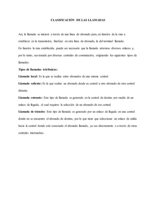CLASIFICACIÓN DE LAS LLAMADAS
Así, la llamada se iniciará a través de una línea de abonado para, en función de la ruta a
establecer en la transmisión, finalizar en otra línea de abonado, la del terminal llamado.
En función la ruta establecida, puede ser necesario que la llamada atraviesa diversos enlaces y,
por lo tanto, sea tratada por diversas centrales de conmutación, originando los siguientes tipos de
llamadas:
Tipos de llamadas telefónicas:
Llamada local: Es la que se realiza entre abonados de una misma central.
Llamada saliente: Es la que realiza un abonado desde su central a otro abonado de otra central
distante.
Llamada entrante: Este tipo de llamada es generado en la central de destino por medio de un
enlace de llegada, el cual requiere la selección de un abonado de esa central.
Llamada de tránsito: Este tipo de llamada es generado por un enlace de llegada en una central
donde no se encuentra el abonado de destino, por lo que tiene que seleccionar un enlace de salida
hacia la central donde esté conectado el abonado llamado, ya sea directamente o a través de otras
centrales intermedias.
 