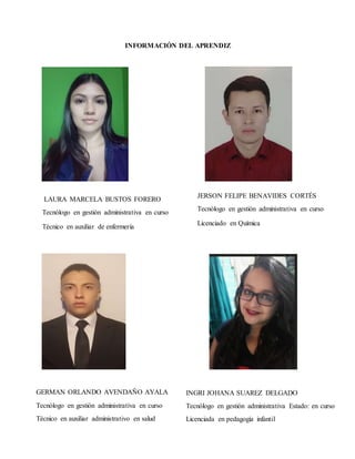 INFORMACIÓN DEL APRENDIZ
JERSON FELIPE BENAVIDES CORTÉS
Tecnólogo en gestión administrativa en curso
Licenciado en Química
LAURA MARCELA BUSTOS FORERO
Tecnólogo en gestión administrativa en curso
Técnico en auxiliar de enfermería
GERMAN ORLANDO AVENDAÑO AYALA
Tecnólogo en gestión administrativa en curso
Técnico en auxiliar administrativo en salud
INGRI JOHANA SUAREZ DELGADO
Tecnólogo en gestión administrativa Estado: en curso
Licenciada en pedagogía infantil
 