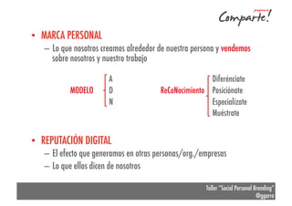 •  MARCA PERSONAL
–  Lo que nosotros creamos alrededor de nuestra persona y vendemos
sobre nosotros y nuestro trabajo
MODELO

A
D
N

Diferénciate
ReCoNocimiento Posiciónate
Especialízate
Muéstrate

•  REPUTACIÓN DIGITAL
–  El efecto que generamos en otras personas/org./empresas
–  Lo que ellos dicen de nosotros
Taller “Social Personal Branding”
@ggarre

 
