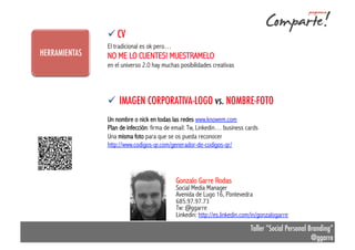 ü CV
HERRAMIENTAS
ANÁLISIS PREVIO

El tradicional es ok pero…

NO ME LO CUENTES! MUESTRAMELO
en el universo 2.0 hay muchas posibilidades creativas

ESENTACIÓN

!  Licenciado en Dcho. y MBA (EdN Caixanova)
!  Curso de especialización CM (AERCO)
!  Social Media Manager y CM (EdN, Yacaram,
Ranking vinos<10, Feria de productores viñeròn
2.0, María Fechoría (bos viños)…)

ü  IMAGEN CORPORATIVA-LOGO vs. NOMBRE-FOTO
Un nombre o nick en todas las redes www.knowem.com
Plan de infección: firma de email: Tw, Linkedin… business cards
Una misma foto para que se os pueda reconocer
http://www.codigos-qr.com/generador-de-codigos-qr/

Y vosotros???

Gonzalo Garre Rodas

Social Media Manager
Avenida de Lugo 16, Pontevedra
685.97.97.73
Tw: @ggarre
Linkedin: http://es.linkedin.com/in/gonzalogarre

Taller “Social Personal Branding”
@ggarre

 