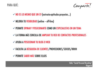 PARA QUÉ:
ü NO ES LO MISMO QUE UN CV (extracto-aptitudes-proyectos…)
ü MEJORA TU VISIBILIDAD (online – off-line)
ü PERMITE OPINAR Y POSICIONARTE COMO UN ESPECIALISTAS EN UN TEMA
ü LA FORMA MÁS SENCILLA DE AMPLIAR TU RED DE CONTACTOS PROFESIONALES
ü AYUDA A POSICIONAR TU BLOG O WEB
ü FACILITA LA BÚSQUEDA DE CLIENTES/PROVEEDORES/SOCIOS/RRHH
ü PERMITE SABER MÁS SOBRE ELLOS
Taller “Social Personal Branding”
@ggarre

 