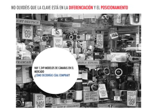 NO OLVIDÉIS QUE LA CLAVE ESTÁ EN LA DIFERENCIACIÓN Y EL POSICIONAMIENTO

HAY 1.349 MODELOS DE CÁMARAS EN EL
MERCADOYOU DECIDE WHICH ONE TO BUY?
HOW DO
¿CÓMO DECIDIRÍAS CÚAL COMPRAR?

THERE ARE 1,349 CAMERAS ON THE MARKET.

 