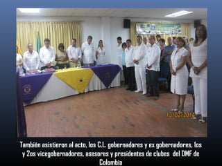 También asistieron al acto, los C.L. gobernadores y ex gobernadores, 1os
y 2os vicegobernadores, asesores y presidentes de clubes del DMF de
Colombia

 