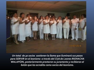 Un total de 30 socios sostienen la llama que iluminará sus pasos
para SERVIR en el leonismo a través del Club de Leones RIOHACHA
WALAPÜIN, posteriormente prestaron su juramento y recibieron el
botón que los acredita como socios del leonismo.

 