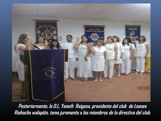 Posteriormente, la D.L. Yaneth Raigosa, presidenta del club de Leones
Riohacha walapüin, toma juramento a los miembros de la directiva del club.

 