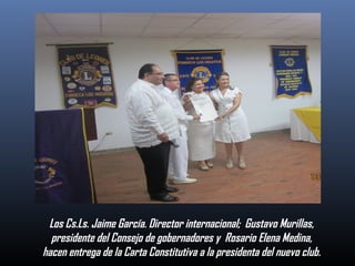 Los Cs.Ls. Jaime García. Director internacional; Gustavo Murillas,
presidente del Consejo de gobernadores y Rosario Elena Medina,
hacen entrega de la Carta Constitutiva a la presidenta del nuevo club.

 