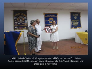 La D.L. Julia de Smith, 1ª. Vicegobernadora del DF4 y su esposo C.L. Jaime
Smith, asesor de GMT entregan como obsequio, a la D.L. Yaneth Raigosa , una
placa para el nuevo club

 