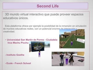 Second Life

 3D mundo virtual interactivo que puede proveer espacios
educativos únicos.

  Esta plataforma ofrece por ejemplo la posibilidad de la inmersión en simulación
de mundos educativos reales, con un potencial enorme de interacción y
creatividad.


 - Universidad San Martín de Porres - Ciudadela
    Inca Machu Picchu




 - Instituto Goethe


 - Ecole - French School
 