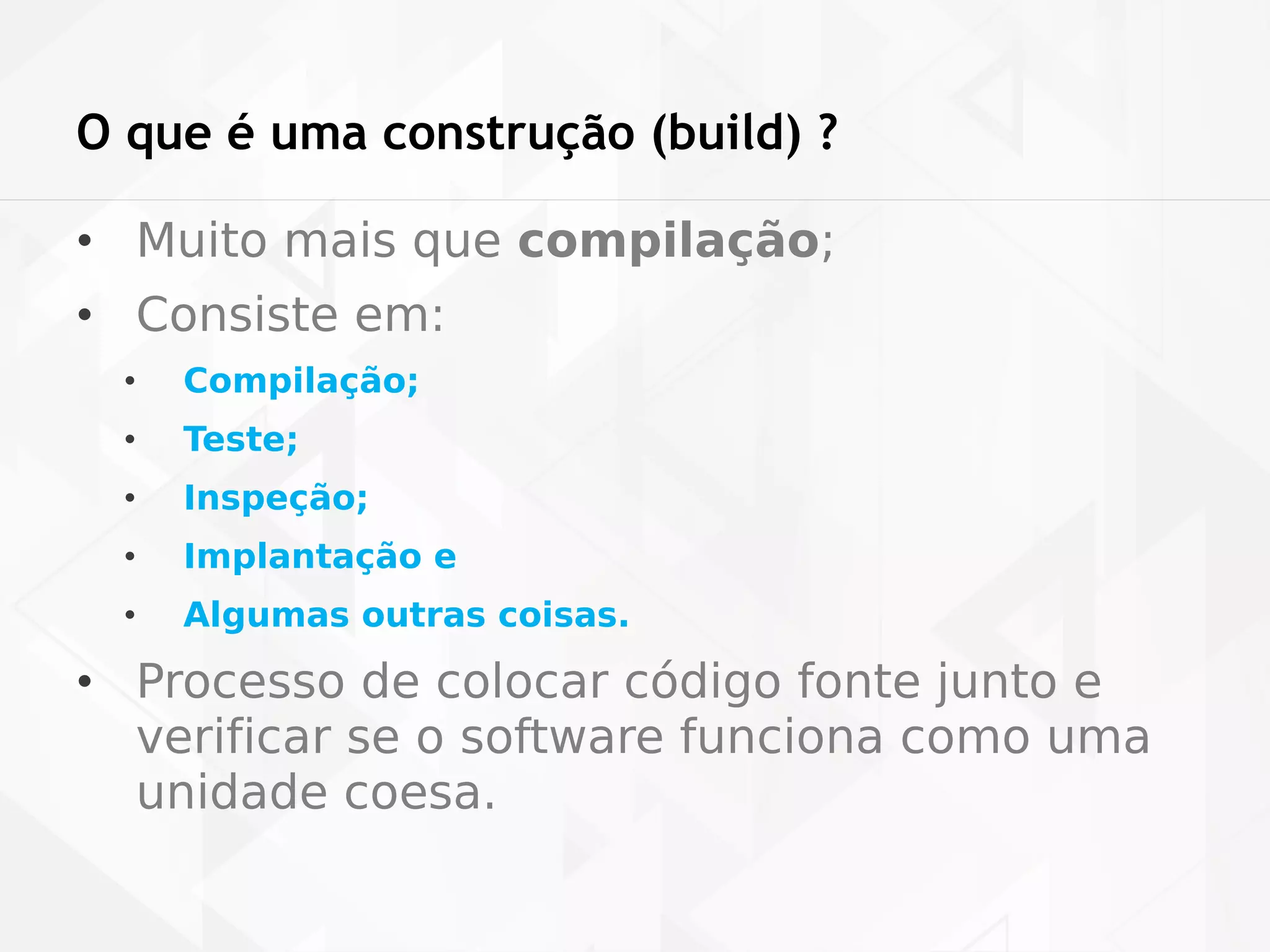O que é uma construção (build) ? 
• Muito mais que compilação; 
• Consiste em: 
• Compilação; 
• Teste; 
• Inspeção; 
• Implantação e 
• Algumas outras coisas. 
• Processo de colocar código fonte junto e 
verificar se o software funciona como uma 
unidade coesa. 
 